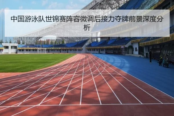 中国游泳队世锦赛阵容微调后接力夺牌前景深度分析