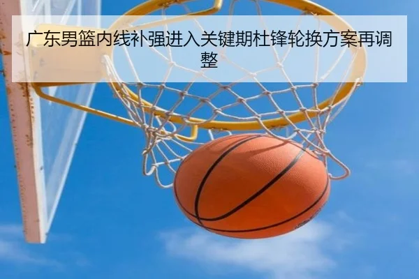 广东男篮内线补强进入关键期杜锋轮换方案再调整