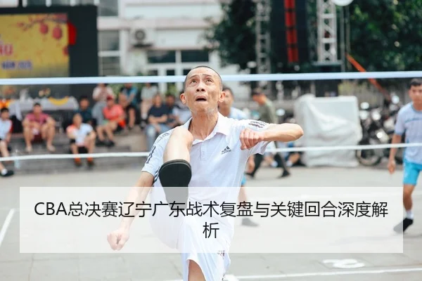 CBA总决赛辽宁广东战术复盘与关键回合深度解析